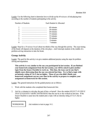 Session 14A

Leader: Use the following chart to determine how to divide up the 60 minutes of role-playing time
according to the number of students participating in the activity.

     Number of Students                                          Each Student Is Allocated

          1    .....................................................     60 minutes
          2    .....................................................     30 minutes
          3    .....................................................     20 minutes
          4    .....................................................     15 minutes
          5    .....................................................     12 minutes
          6    .....................................................     10 minutes
          7    .....................................................      8 minutes
          8    .....................................................      7 minutes

Leader: Stop for a 10-minute break about two-thirds of the way through this activity. The exact timing
of the break will depend on the duration of the role plays -- don't interrupt students in the middle of a
problem-solving interaction to take the break.

Group Activity
Leader: The goal for this activity is to give students additional practice using the steps for problem
solving and negotiation.

     This activity is very similar to the one you participated in last session. If you finished
     your homework assignment from the last session, you will be asked to pick another
     topic from the Issues Checklist to work on. This time, the issue can be one that's
     slightly more distressing than the one you selected last time. Try to find a topic with
     an intensity rating of 3 to 5, but no higher. Those of you who didn't finish your
     homework assignment can use your time in the activity to prepare to complete your
     assignment as homework for this session.

Leader: The general instructions for the guided practice are as follows:

1.   Work with the students who completed their homework first.

2.   Ask for a volunteer to role play the part of him- or herself. Have the student SELECT AN ISSUE
     THAT IS SLIGHTLY MORE DISTRESSING than the one he or she worked on last time. If the
     Issues Checklist is used, have the student pick a topic with an intensity rating of 3 to 5, but no
     higher.


 WORKBOOK                    Ask students to turn to page 14.1.




                                                                       247
 