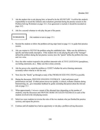 Session 14A


 3.   Ask the student who is role playing him- or herself to be the SECRETARY. It will be this student's
      responsibility to record the solutions and evaluations generated during the practice session on the
      Problem-Solving Worksheet on page 14.1; if an agreement is reached, it should be recorded on
      page 14.2.

 4.   Ask for a second volunteer to role play the part of the parent.


  WORKBOOK               Ask students to turn to page 13.1.


 5.   Remind the students to follow the problem-solving steps listed on page 13.1 to guide their practice
      session.

 6.   Ask one student to DEFINE the problem using the established rules. Make sure the definition is
      specific and behaviorally descriptive. If the student who is role playing the part of the “teenager”
      defined the problem during the last practice session, have the “parent” define the problem this time,
      and vice versa.

 7.   Have the other student respond to the problem statement with ACTIVE LISTENING (paraphrase,
      use feeling statements, etc.). Make sure this is done correctly.

 8.   Ask the person who stated the problem to VERIFY whether the active-listening statements
      accurately reflect what he or she has said.

 9.   Next, have the “family” go through as many of the PROBLEM-SOLVING STEPS as possible.

10.   During the discussion, PROVIDE ONGOING FEEDBACK. Label and praise good
      performances out loud. If either person moves too quickly, is critical, evaluates solutions during
      brainstorming, etc., give immediate feedback by gently reminding that person about the relevant
      rule on page 13.1.

11.   When approximately 3 minutes remain of the allocated time (depending on the number of
      students), stop the discussion and PROVIDE MORE DETAILED FEEDBACK to each of the
      students involved in the role-playing session.

12.   Select two more students (or reverse the roles of the two students who just finished the practice
      session), and repeat the process.

13.   Continue until all students have had an opportunity to role play a problem-solving discussion.




                                                    248
 