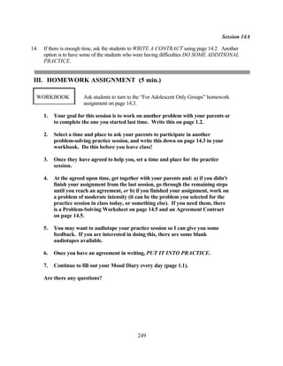 Session 14A

14.   If there is enough time, ask the students to WRITE A CONTRACT using page 14.2. Another
      option is to have some of the students who were having difficulties DO SOME ADDITIONAL
      PRACTICE.


 III. HOMEWORK ASSIGNMENT (5 min.)

  WORKBOOK              Ask students to turn to the “For Adolescent Only Groups” homework
                        assignment on page 14.3.

      1.   Your goal for this session is to work on another problem with your parents or
           to complete the one you started last time. Write this on page 1.2.

      2.   Select a time and place to ask your parents to participate in another
           problem-solving practice session, and write this down on page 14.3 in your
           workbook. Do this before you leave class!

      3.   Once they have agreed to help you, set a time and place for the practice
           session.

      4.   At the agreed upon time, get together with your parents and: a) if you didn't
           finish your assignment from the last session, go through the remaining steps
           until you reach an agreement, or b) if you finished your assignment, work on
           a problem of moderate intensity (it can be the problem you selected for the
           practice session in class today, or something else). If you need them, there
           is a Problem-Solving Worksheet on page 14.5 and an Agreement Contract
           on page 14.5.

      5.   You may want to audiotape your practice session so I can give you some
           feedback. If you are interested in doing this, there are some blank
           audiotapes available.

      6.   Once you have an agreement in writing, PUT IT INTO PRACTICE.

      7.   Continue to fill out your Mood Diary every day (page 1.1).

      Are there any questions?




                                                249
 