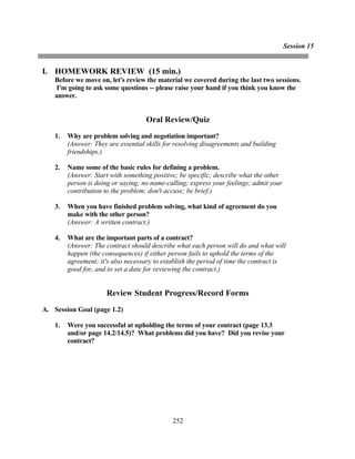 Session 15


I. HOMEWORK REVIEW (15 min.)
    Before we move on, let's review the material we covered during the last two sessions.
     I'm going to ask some questions -- please raise your hand if you think you know the
    answer.


                                     Oral Review/Quiz
    1.   Why are problem solving and negotiation important?
         (Answer: They are essential skills for resolving disagreements and building
         friendships.)

    2.   Name some of the basic rules for defining a problem.
         (Answer: Start with something positive; be specific; describe what the other
         person is doing or saying; no name-calling; express your feelings; admit your
         contribution to the problem; don't accuse; be brief.)

    3.   When you have finished problem solving, what kind of agreement do you
         make with the other person?
         (Answer: A written contract.)

    4.   What are the important parts of a contract?
         (Answer: The contract should describe what each person will do and what will
         happen (the consequences) if either person fails to uphold the terms of the
         agreement; it's also necessary to establish the period of time the contract is
         good for, and to set a date for reviewing the contract.)


                       Review Student Progress/Record Forms
A. Session Goal (page 1.2)

    1.   Were you successful at upholding the terms of your contract (page 13.3
         and/or page 14.2/14.5)? What problems did you have? Did you revise your
         contract?




                                              252
 