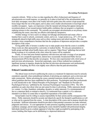 Recruiting Participants

counselor referrals. While we have no data regarding the effect of placement and frequency of
advertisements on overall response, we generally try to place at least half of the advertisements in the
local daily newspaper, most often in the weekly television guide (since this section is kept around the
house longer than the rest of the paper), and we place some smaller advertisements in local high school
monthly newspapers. Again, our impression is that the repeated advertising that appears during the
recruitment phases of our research project builds public confidence that our program is a legitimate,
enduring resource in the community. We currently use newspaper advertisements as our primary means
of publicizing the course, since they are effective and relatively inexpensive.
      Another strategy we have used is to enlarge our full-page advertisement and create a flier or
handout that is used in schools, community centers, and so on. Larger posters (e.g., 24" x 36") can be
strategically placed in high traffic areas such as clinic waiting rooms and school corridors. We also
circulate a more comprehensive brochure that lists the symptoms of depression and provides a complete
description of the course.
      Giving public talks or lectures is another way to make people aware that the course is available.
These events are often sponsored by a university or medical facility. We also give presentations to
health groups and high school health classes, and we organize “Open House” gatherings that are held
during evenings or on weekends at the clinic where the course will be conducted.
      Finally, we have had some limited experience with television and radio coverage of our program.
Because we are a nonprofit organization, stations have occasionally broadcasted Public Service
Announcements (PSAs) that describe our program. We have also experimented with a brief series of
paid television advertisements. Somewhat surprisingly, none of these methods have produced a
significant increase in inquiries, despite the fact that our television advertisements were professionally
produced. If anything, the PSAs were slightly more effective than the paid advertisements.

Ethical Considerations
     The ethical issues involved in publicizing the course as a treatment for depression must be seriously
considered, especially when nontraditional methods of advertising are employed, such as television and
radio commercials. Before advertising the course, potential instructors should carefully review the
ethical guidelines that have been established for their profession. Psychologists (and other professionals
as well) should refer to the “Ethical Principles of Psychologists” and “Standards for Providers of
Psychological Services,” published by the American Psychological Association (1981). The APA
guidelines are quite clear about what can and cannot be done in advertising. Public statements should
not contain: 1) a false, fraudulent, misleading, deceptive or unfair statement; 2) a misinterpretation of
fact or a statement likely to mislead or deceive; 3) a testimonial from a patient; or 4) a statement
intended to (or likely to) create false or unjustified expectations of favorable results.
     Group leaders must be willing to assume responsibility for their actions and the consequences that
follow. Public statements should be accurate and objectively specify the therapist's qualifications as well
as what can be expected from the course. A clear description of the course and its purpose should also
be included. Sufficient information should be provided so that potential consumers can make informed
judgments and choices. It is not appropriate to make promises regarding treatment outcome as part of
a publicity campaign, and all claims regarding the course should be handled with professional integrity.
Individuals should be given a realistic appraisal of what they might accomplish by participating in the
course; building false hopes can be debilitating to a depressed adolescent.

                                                    20
 
