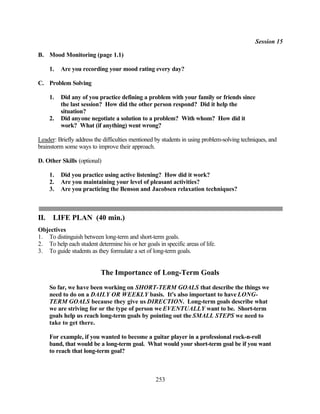 Session 15

B. Mood Monitoring (page 1.1)

      1.   Are you recording your mood rating every day?

C. Problem Solving

      1.   Did any of you practice defining a problem with your family or friends since
           the last session? How did the other person respond? Did it help the
           situation?
      2.   Did anyone negotiate a solution to a problem? With whom? How did it
           work? What (if anything) went wrong?

Leader: Briefly address the difficulties mentioned by students in using problem-solving techniques, and
brainstorm some ways to improve their approach.

D. Other Skills (optional)

      1.   Did you practice using active listening? How did it work?
      2.   Are you maintaining your level of pleasant activities?
      3.   Are you practicing the Benson and Jacobsen relaxation techniques?



II.    LIFE PLAN (40 min.)
Objectives
1. To distinguish between long-term and short-term goals.
2. To help each student determine his or her goals in specific areas of life.
3. To guide students as they formulate a set of long-term goals.


                           The Importance of Long-Term Goals
      So far, we have been working on SHORT-TERM GOALS that describe the things we
      need to do on a DAILY OR WEEKLY basis. It's also important to have LONG-
      TERM GOALS because they give us DIRECTION. Long-term goals describe what
      we are striving for or the type of person we EVENTUALLY want to be. Short-term
      goals help us reach long-term goals by pointing out the SMALL STEPS we need to
      take to get there.

      For example, if you wanted to become a guitar player in a professional rock-n-roll
      band, that would be a long-term goal. What would your short-term goal be if you want
      to reach that long-term goal?



                                                   253
 