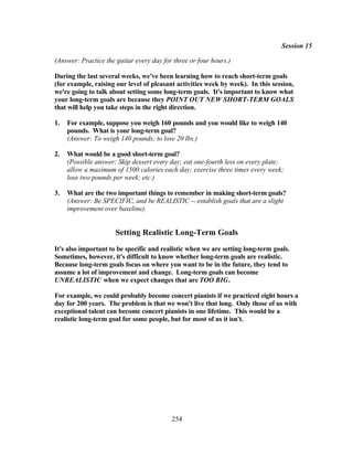 Session 15

(Answer: Practice the guitar every day for three or four hours.)

During the last several weeks, we've been learning how to reach short-term goals
(for example, raising our level of pleasant activities week by week). In this session,
we're going to talk about setting some long-term goals. It's important to know what
your long-term goals are because they POINT OUT NEW SHORT-TERM GOALS
that will help you take steps in the right direction.

1.   For example, suppose you weigh 160 pounds and you would like to weigh 140
     pounds. What is your long-term goal?
     (Answer: To weigh 140 pounds; to lose 20 lbs.)

2.   What would be a good short-term goal?
     (Possible answer: Skip dessert every day; eat one-fourth less on every plate;
     allow a maximum of 1500 calories each day; exercise three times every week;
     lose two pounds per week; etc.)

3.   What are the two important things to remember in making short-term goals?
     (Answer: Be SPECIFIC, and be REALISTIC -- establish goals that are a slight
     improvement over baseline).


                      Setting Realistic Long-Term Goals
It's also important to be specific and realistic when we are setting long-term goals.
Sometimes, however, it's difficult to know whether long-term goals are realistic.
Because long-term goals focus on where you want to be in the future, they tend to
assume a lot of improvement and change. Long-term goals can become
UNREALISTIC when we expect changes that are TOO BIG.

For example, we could probably become concert pianists if we practiced eight hours a
day for 200 years. The problem is that we won't live that long. Only those of us with
exceptional talent can become concert pianists in one lifetime. This would be a
realistic long-term goal for some people, but for most of us it isn't.




                                          254
 