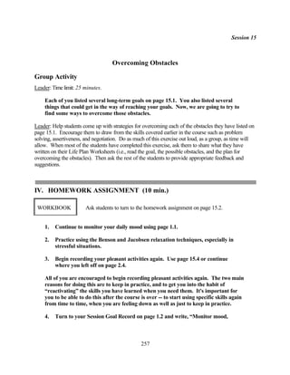 Session 15



                                    Overcoming Obstacles

Group Activity
Leader: Time limit: 25 minutes.

    Each of you listed several long-term goals on page 15.1. You also listed several
    things that could get in the way of reaching your goals. Now, we are going to try to
    find some ways to overcome those obstacles.

Leader: Help students come up with strategies for overcoming each of the obstacles they have listed on
page 15.1. Encourage them to draw from the skills covered earlier in the course such as problem
solving, assertiveness, and negotiation. Do as much of this exercise out loud, as a group, as time will
allow. When most of the students have completed this exercise, ask them to share what they have
written on their Life Plan Worksheets (i.e., read the goal, the possible obstacles, and the plan for
overcoming the obstacles). Then ask the rest of the students to provide appropriate feedback and
suggestions.



IV. HOMEWORK ASSIGNMENT (10 min.)

 WORKBOOK              Ask students to turn to the homework assignment on page 15.2.


    1.   Continue to monitor your daily mood using page 1.1.

    2.   Practice using the Benson and Jacobsen relaxation techniques, especially in
         stressful situations.

    3.   Begin recording your pleasant activities again. Use page 15.4 or continue
         where you left off on page 2.4.

    All of you are encouraged to begin recording pleasant activities again. The two main
    reasons for doing this are to keep in practice, and to get you into the habit of
    “reactivating” the skills you have learned when you need them. It's important for
    you to be able to do this after the course is over -- to start using specific skills again
    from time to time, when you are feeling down as well as just to keep in practice.

    4.   Turn to your Session Goal Record on page 1.2 and write, “Monitor mood,



                                                 257
 