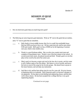 Session 15


                                     SESSION 15 QUIZ
                                               Life Goals




1.   How do short-term goals help you reach long-term goals?




2.   The following are some long-term goal statements. Write an “R” next to the goals that are realistic,
     and a “U” next to goals that are unrealistic.
              a.    Bob's family is lower-middle income; they live in a small, but comfortable house.
                    Bob has $200 saved up to buy a car. He has a part-time job, and he earns about
                    $100 each month. Bob's goal is to buy a $5000 car by the beginning of summer
                    next year, which is nine months away.

              b.    Wendy is a good freshman athlete. She is on the cross country track team and
                    competes in long-distance races. Wendy is one of the best runners in her school. At
                    several recent track meets, she placed second and third. Wendy's goal is to win first
                    place in her event by the end of her senior year.

              c.    Mary's goal is to become a major rock star by the time she is twenty, and she wants
                    to sell a million copies of her first album. She listens to a lot of records, and knows
                    the lyrics to most of the songs by her favorite groups. She doesn't know anyone in
                    the music business, and can't play any instruments.

              d.    Jack likes to ski, and has been skiing since he was five years old. He gives lessons
                    to beginning skiers on weekends. Jack's long-term goal is to become a designer of
                    ski equipment. He has taken several drafting and engineering classes, and has done
                    well in these classes. He has been accepted into a college that has a very good
                    engineering program.

                                         Continued on next page




                                                     259
 