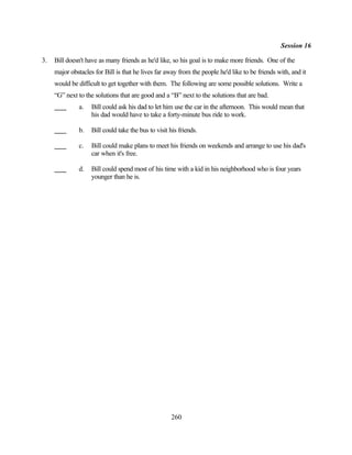 Session 16

3.   Bill doesn't have as many friends as he'd like, so his goal is to make more friends. One of the
     major obstacles for Bill is that he lives far away from the people he'd like to be friends with, and it
     would be difficult to get together with them. The following are some possible solutions. Write a
     “G” next to the solutions that are good and a “B” next to the solutions that are bad.
               a.   Bill could ask his dad to let him use the car in the afternoon. This would mean that
                    his dad would have to take a forty-minute bus ride to work.

               b.   Bill could take the bus to visit his friends.

               c.   Bill could make plans to meet his friends on weekends and arrange to use his dad's
                    car when it's free.

               d.   Bill could spend most of his time with a kid in his neighborhood who is four years
                    younger than he is.




                                                      260
 