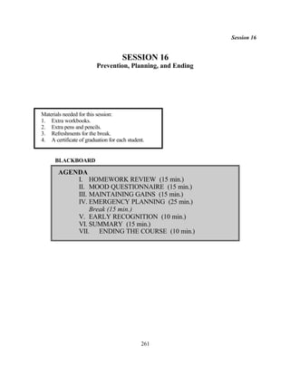 Session 16


                                     SESSION 16
                         Prevention, Planning, and Ending




Materials needed for this session:
1. Extra workbooks.
2. Extra pens and pencils.
3. Refreshments for the break.
4. A certificate of graduation for each student.


      BLACKBOARD

       AGENDA
           I. HOMEWORK REVIEW (15 min.)
           II. MOOD QUESTIONNAIRE (15 min.)
           III. MAINTAINING GAINS (15 min.)
           IV. EMERGENCY PLANNING (25 min.)
                Break (15 min.)
           V. EARLY RECOGNITION (10 min.)
           VI. SUMMARY (15 min.)
           VII. ENDING THE COURSE (10 min.)




                                              261
 