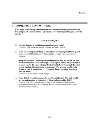 Session 16




I.    HOMEWORK REVIEW (15 min.)
     Let's begin by reviewing some of the material we covered during the last session.
     I'm going to ask some questions -- please raise your hand if you think you know the
     answer.


                                      Oral Review/Quiz
     1.   How do short-term goals help us reach long-term goals?
          (Answer: They break down large changes into small steps.)

     2.   What are two important things to remember when making short-term goals?
          (Answer: Be SPECIFIC, and be REALISTIC -- a slight improvement over
          baseline.)

     3.   Kelly is a freshman. She weighs about 115 pounds, and her doctor has told
          her this is about all she'll ever weigh. She is a good athlete, and participates
          in many sports. Her goal is to play football on the boys' team, and she wants
          to be a starting defensive guard by next year. The average weight of the
          defensive guards on the team is 195 pounds. Is this a realistic long-term
          goal for Kelly?
          (Answer: No, she doesn't weigh enough.)

     4.   What if Kelly wanted to play on the boys' baseball team? Size and weight
          are not as important in this sport. Is this a realistic goal for Kelly?
          (Answer: Yes, it's a realistic goal as long as she plays as well as the other
          members of the team -- and assuming that the school is open-minded about
          mixed-sex sports teams.)




                                                262
 
