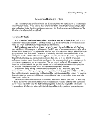 Recruiting Participants


                                 Inclusion and Exclusion Criteria

     This section briefly reviews the inclusion and exclusion criteria that we have used to select subjects
for our research studies. While some of these criteria may be too restrictive for clinical settings, others
have implications for the functioning of treatment groups. It is therefore recommended that each of the
following criteria be carefully considered.


Inclusion Criteria
      1. Participants must be suffering from a depressive disorder or mood state. This includes
adolescents with a diagnosable DSM affective disorder (e.g., major depression), as well as individuals
with a less severe and perhaps subdiagnostic affective disturbance.
      2. Participants must be 14 to 18 years of age (grades 9 through 12 inclusive). We have
been asked to provide treatment for adolescents 12 and 13 years of age, or even younger. After a few
attempts in the pilot stages of our intervention program, plans to include these younger adolescents in the
group treatment were abandoned. One reason for restricting enrollment to older adolescents is that
participants must be able to understand and apply the concepts presented in the course. In particular,
the constructive thinking and communication sessions often prove to be too difficult for younger
adolescents. Another reason for restricting enrollment is that group cohesion is an important part of the
group therapy process, and this is compromised if the age range is too broad. The emotional and
intellectual differences within the age range allowed by our criteria can sometimes be quite significant,
and including younger adolescents would only exacerbate this potential problem.
      Nonetheless, it may be very worthwhile to offer a version of the Adolescent Coping with
Depression Course to a homogenous group of younger adolescents (e.g., just 12- and 13-year-olds).
This would undoubtedly require some modification of the content and pace of the course. For example,
the terminology and concepts would have to be simplified, the pace of the sessions would have to be
slowed down, and so on.
      We have also been asked to provide treatment for adolescents who are older than 18. This may
be due to the fact that adult treatment resources are more readily available for these older adolescents
and/or because we clearly state that the treatment program is exclusively designed for adolescents 14 to
18 years of age. We have not attempted to include these older adolescents in our treatment groups.




                                                    21
 