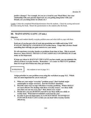 Session 16

    positive changes? For example, do you see a trend in your Mood Diary; has your
    relationship with your parents improved; are you getting along better with your
    friends; are you doing better in school; etc.?

Leader: Collect the completed Mood Questionnaires from the students. Check the scoring and record
the totals during the break. Return the questionnaires to the students after the break.



III. MAINTAINING GAINS (15 min.)
Objective
1. To help each student identify everyday problem areas and select skills to cope with them.

    Each one of you has put a lot of work into practicing new skills and trying NEW
    WAYS OF THINKING AND BEHAVING in this course. I hope that you have found
    something that will help you gain control over your mood.

    We all experience everyday hassles or problems from time to time. This is normal.
    However, these SMALL THINGS CAN OCCASIONALLY OVERWHELM US and
    make us feel depressed.

    If steps are taken to MAINTAIN THE GAINS you have made, you can minimize the
    effects of these everyday hassles. Remember -- it's easier to PREVENT problems
    than it is to get rid of them once they get started.


 WORKBOOK              Ask students to turn to page 16.1.


    Assign priorities to your problem areas using the worksheet on page 16.1. Which
    ones are most important for you to work on?

    1.   What are your major “everyday” problem areas? Don't include major
         catastrophes or major stressors. Just list HASSLE situations.
    2.   Describe some ways to cope with these everyday problems. Which SKILLS
         are most effective for dealing with these everyday issues? Are these skills
         ones that you can use every day? How about every week?
    3.   Decide how you can REMIND yourself to use these skills on a daily or
         weekly basis. What kind of reminders work best for you?
    4.   In order to prevent depression, try to BUILD THESE TECHNIQUES
         INTO YOUR DAILY LIFE so that you can deal with everyday hassles
         effectively.



                                                 264
 