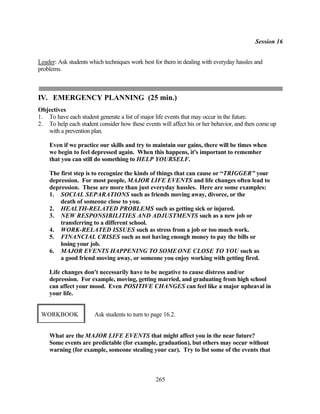 Session 16


Leader: Ask students which techniques work best for them in dealing with everyday hassles and
problems.



IV. EMERGENCY PLANNING (25 min.)
Objectives
1. To have each student generate a list of major life events that may occur in the future.
2. To help each student consider how these events will affect his or her behavior, and then come up
   with a prevention plan.

    Even if we practice our skills and try to maintain our gains, there will be times when
    we begin to feel depressed again. When this happens, it's important to remember
    that you can still do something to HELP YOURSELF.

    The first step is to recognize the kinds of things that can cause or “TRIGGER” your
    depression. For most people, MAJOR LIFE EVENTS and life changes often lead to
    depression. These are more than just everyday hassles. Here are some examples:
    1. SOCIAL SEPARATIONS such as friends moving away, divorce, or the
        death of someone close to you.
    2. HEALTH-RELATED PROBLEMS such as getting sick or injured.
    3. NEW RESPONSIBILITIES AND ADJUSTMENTS such as a new job or
        transferring to a different school.
    4. WORK-RELATED ISSUES such as stress from a job or too much work.
    5. FINANCIAL CRISES such as not having enough money to pay the bills or
        losing your job.
    6. MAJOR EVENTS HAPPENING TO SOME ONE CLOSE TO YOU such as
        a good friend moving away, or someone you enjoy working with getting fired.

    Life changes don't necessarily have to be negative to cause distress and/or
    depression. For example, moving, getting married, and graduating from high school
    can affect your mood. Even POSITIVE CHANGES can feel like a major upheaval in
    your life.


 WORKBOOK              Ask students to turn to page 16.2.


    What are the MAJOR LIFE EVENTS that might affect you in the near future?
    Some events are predictable (for example, graduation), but others may occur without
    warning (for example, someone stealing your car). Try to list some of the events that



                                                265
 