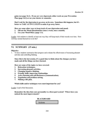 Session 16

    gains (see page 16.1). If you are very depressed, either work on your Prevention
    Plan (page 16.2) or see your doctor or counselor.

    Don't wait for the depression to go away on its own. Sometimes this happens, but it's
    better to TAKE ACTIVE STEPS to make it go away faster.

    Here are some other ways to keep track of your depression and mood:
    1. Fill out the Mood Questionnaire (once a week, once a month).
    2. Use your Mood Diary (page 1.1).

Leader: Ask students to identify at least one way they will keep track of their moods over time. How
will they remind themselves to do this?



VI. SUMMARY (15 min.)
Objective
1. To have students summarize their progress and evaluate the effectiveness of increasing pleasant
   activities and controlling thinking.

    Since this is the last session, it's a good time to think about the changes you have
    made and all the things you have learned.

    Here are some of the topics we have covered:
    1. Relaxation techniques.
    2. Increasing pleasant activities.
    3. Changing negative thinking.
    4. Friendly skills, improving relationships.
    5. Active listening and self-disclosures (communication).
    6. Negotiation and problem solving.
    7. Making a life plan.

    Which skills and/or techniques were most important for you?

Leader: Lead a brief discussion.

    Remember the idea that your personality is a three-part system? Where have you
    noticed the most improvements?

                                     BLACKBOARD

                                      Actions


                                                 268
 