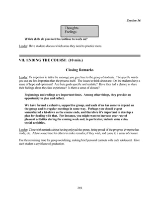 Session 16

                                       Thoughts
                                       Feelings
    Which skills do you need to continue to work on?

Leader: Have students discuss which areas they need to practice more.



VII. ENDING THE COURSE (10 min.)

                                        Closing Remarks
Leader: It's important to tailor the message you give here to the group of students. The specific words
you use are less important than the process itself. The issues to think about are: Do the students have a
sense of hope and optimism? Are their goals specific and realistic? Have they had a chance to share
their feelings about the class experience? Is there a sense of closure?

    Beginnings and endings are important times. Among other things, they provide an
    opportunity to plan and reflect.

    We have formed a cohesive, supportive group, and each of us has come to depend on
    the group and its regular meetings in some way. Perhaps you should expect
    somewhat of a let-down as the course ends, and therefore it's important to develop a
    plan for dealing with that. For instance, you might want to increase your rate of
    pleasant activities during the coming week and, in particular, include some extra
    social activities.

Leader: Close with remarks about having enjoyed the group, being proud of the progress everyone has
made, etc. Allow some time for others to make remarks, if they wish, and come to a sense of closure.

Use the remaining time for group socializing, making brief personal contacts with each adolescent. Give
each student a certificate of graduation.




                                                  269
 