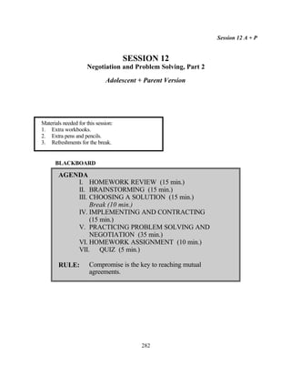 Session 12 A + P


                                     SESSION 12
                     Negotiation and Problem Solving, Part 2

                              Adolescent + Parent Version




Materials needed for this session:
1. Extra workbooks.
2. Extra pens and pencils.
3. Refreshments for the break.


      BLACKBOARD

        AGENDA
            I. HOMEWORK REVIEW (15 min.)
            II. BRAINSTORMING (15 min.)
            III. CHOOSING A SOLUTION (15 min.)
                 Break (10 min.)
            IV. IMPLEMENTING AND CONTRACTING
                 (15 min.)
            V. PRACTICING PROBLEM SOLVING AND
                 NEGOTIATION (35 min.)
            VI. HOMEWORK ASSIGNMENT (10 min.)
            VII. QUIZ (5 min.)

        RULE:         Compromise is the key to reaching mutual
                      agreements.




                                          282
 