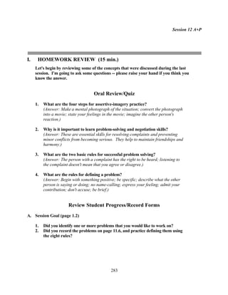 Session 12 A+P




I.    HOMEWORK REVIEW (15 min.)
     Let's begin by reviewing some of the concepts that were discussed during the last
     session. I'm going to ask some questions -- please raise your hand if you think you
     know the answer.


                                      Oral Review/Quiz
     1.   What are the four steps for assertive-imagery practice?
          (Answer: Make a mental photograph of the situation; convert the photograph
          into a movie; state your feelings in the movie; imagine the other person's
          reaction.)

     2.   Why is it important to learn problem-solving and negotiation skills?
          (Answer: These are essential skills for resolving complaints and preventing
          minor conflicts from becoming serious. They help to maintain friendships and
          harmony.)

     3.   What are the two basic rules for successful problem solving?
          (Answer: The person with a complaint has the right to be heard; listening to
          the complaint doesn't mean that you agree or disagree.)

     4.   What are the rules for defining a problem?
          (Answer: Begin with something positive; be specific; describe what the other
          person is saying or doing; no name-calling; express your feeling; admit your
          contribution; don't accuse; be brief.)


                        Review Student Progress/Record Forms
A. Session Goal (page 1.2)

     1.   Did you identify one or more problems that you would like to work on?
     2.   Did you record the problems on page 11.6, and practice defining them using
          the eight rules?




                                               283
 