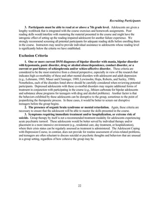 Recruiting Participants

      3. Participants must be able to read at or above a 7th grade level. Adolescents are given a
lengthy workbook that is integrated with the course exercises and homework assignments. Poor
reading skills would interfere with mastering the material presented in the course and might have the
iatrogenic effect of setting up the reading-impaired adolescent for another failure experience. We
strongly recommend screening all potential participants for adequate reading skills before enrolling them
in the course. Instructors may need to provide individual assistance to adolescents whose reading level
is significantly below the criteria we have established.

Exclusion Criteria
     1. One or more current DSM diagnoses of bipolar disorder with mania, bipolar disorder
with hypomania, panic disorder, drug or alcohol abuse/dependence, conduct disorder, or a
current or past history of schizophrenia and/or schizo-affective disorder. These criteria are
considered to be the most restrictive from a clinical perspective, especially in view of the research that
indicates high co-morbidity of these and other mental disorders with adolescent and adult depression
(e.g., Lehmann, 1985; Maser and Clonniger, 1989; Lewinsohn, Hops, Roberts, and Seeley, 1988).
Nonetheless, each of the disorders listed above should be carefully considered when reviewing potential
participants. Depressed adolescents with these co-morbid disorders may require additional forms of
treatment in conjunction with participating in the course (e.g., lithium carbonate for bipolar adolescents
and substance abuse programs for teenagers with drug and alcohol problems). Another factor is that
the behaviors exhibited by these adolescents can be disruptive to the group, sometimes to the point of
jeopardizing the therapeutic process. In these cases, it would be better to screen out disruptive
teenagers before the group begins.
     2. The presence of organic brain syndrome or mental retardation. Again, these criteria are
necessary to ensure that the adolescent will be able to master the skills presented in the course.
     3. Symptoms requiring immediate treatment and/or hospitalization, or extreme risk of
suicide. Group therapy by itself is not a recommended treatment modality for adolescents experiencing
acute psychiatric turmoil. These adolescents would be better served by individual therapy and/or
placement in a more intensive environment (e.g., residential care, day treatment, or hospitalization),
where their crisis status can be regularly assessed as treatment is administered. The Adolescent Coping
with Depression Course, in contrast, does not provide for routine assessment of crisis-related problems,
and teenagers are often reluctant to discuss suicidal or psychotic thoughts and behaviors that are unusual
in a group setting, regardless of how cohesive the group may be.




                                                   22
 