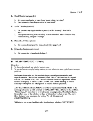 Session 12 A+P

B. Mood Monitoring (page 1.1)

      1.   Are you remembering to record your mood rating every day?
      2.   Have you noticed any improvement in your mood?

C. Active Listening (optional)

      1.   Did you have any opportunities to practice active listening? How did it
           work?
      2.   Have you tried using active-listening skills in situations where someone was
           communicating a negative feeling?

D. Pleasant Activities (optional)

      1.   Did you meet your goal for pleasant activities (page 4.6)?

E. Relaxation Techniques (optional)

      1.   Did you use the relaxation techniques?



II.    BRAINSTORMING (15 min.)
Objectives
1. To discuss the rationale and rules for brainstorming.
2. To practice brainstorming by having students generate solutions to some typical parent-teenager
   problems.

      During the last session, we discussed the importance of problem-solving and
      negotiation skills. We learned how to DEFINE PROBLEMS and how to respond
      with ACTIVE LISTENING SKILLS when someone else states a problem. In this
      session, we're going to learn NEGOTIATION SKILLS that will help us resolve
      issues by working with the other person to reach a mutual agreement.

      After the problem has been DEFINED so that everyone understands what it is, the
      next step is to come up with a variety of DIFFERENT SOLUTIONS to the problem.
       At this stage, it's important to be creative and nonjudgmental. Don't be too hasty.
      Remember, none of the solutions to these problems has worked so far. The more
      ideas that everyone generates, the better. We call this approach
      BRAINSTORMING.

      While there are no hard and fast rules for choosing a solution, COMPROMISE



                                                284
 