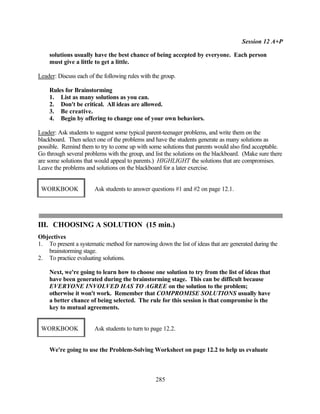 Session 12 A+P

    solutions usually have the best chance of being accepted by everyone. Each person
    must give a little to get a little.

Leader: Discuss each of the following rules with the group.

    Rules for Brainstorming
    1. List as many solutions as you can.
    2. Don't be critical. All ideas are allowed.
    3. Be creative.
    4. Begin by offering to change one of your own behaviors.

Leader: Ask students to suggest some typical parent-teenager problems, and write them on the
blackboard. Then select one of the problems and have the students generate as many solutions as
possible. Remind them to try to come up with some solutions that parents would also find acceptable.
Go through several problems with the group, and list the solutions on the blackboard. (Make sure there
are some solutions that would appeal to parents.) HIGHLIGHT the solutions that are compromises.
Leave the problems and solutions on the blackboard for a later exercise.


 WORKBOOK               Ask students to answer questions #1 and #2 on page 12.1.




III. CHOOSING A SOLUTION (15 min.)
Objectives
1. To present a systematic method for narrowing down the list of ideas that are generated during the
   brainstorming stage.
2. To practice evaluating solutions.

    Next, we're going to learn how to choose one solution to try from the list of ideas that
    have been generated during the brainstorming stage. This can be difficult because
    EVERYONE INVOLVED HAS TO AGREE on the solution to the problem;
    otherwise it won't work. Remember that COMPROMISE SOLUTIONS usually have
    a better chance of being selected. The rule for this session is that compromise is the
    key to mutual agreements.


 WORKBOOK               Ask students to turn to page 12.2.


    We're going to use the Problem-Solving Worksheet on page 12.2 to help us evaluate



                                                  285
 