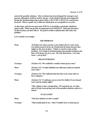 Session 12 A+P

each of the possible solutions. This worksheet has been designed for teenagers and
parents, although it could be used by anyone. Each solution that has been suggested
during the brainstorming stage is given either a PLUS OR A MINUS by each person
involved. This is a quick way to find out which ideas are acceptable to everyone.

At this stage, each person must state WHY he or she thinks a particular solution is
good or bad. When you do this, it's important to be POSITIVE. Don't just turn down
an idea because you don't like it. The goal is to find a solution that will resolve the
problem.

Let's consider an example.

                                   THE PROBLEM

Mom                    “It bothers me when you leave your clothes all over your room.
                       I'm embarrassed to invite my friends into the house because they
                       might see the mess in there. I think we need to work on this
                       problem. Let's begin by brainstorming some possible solutions and
                       then we'll choose one to try out. I'll write them down. Let's take
                       turns -- you go first.”

                                 BRAINSTORMING

Teenager               (Solution #1) “We could hire a maid to clean up my room.”

Mom                    (Solution #2) “I could withhold your allowance until you cleaned
                       your room.”

Teenager               (Solution #3) “We could just shut the door to my room when we
                       have company.”

Mom                    (Solution #4) “I could pay you an extra five dollars if you cleaned
                       your room by Sunday night.”

                       “OK, I think we have enough ideas. I'll read them one at a time
                       and we'll take turns giving each of the possible solutions a plus or a
                       minus.”

                                    EVALUATION

Mom                    “The first solution is to hire a maid.”

Teenager               “That sounds good to me -- then I wouldn't have to clean up my



                                          286
 