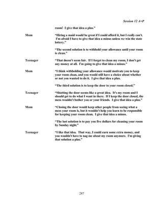 Session 12 A+P

           room! I give that idea a plus.”

Mom        “Hiring a maid would be great if I could afford it, but I really can't.
            I'm afraid I have to give that idea a minus unless we win the state
           lottery.”

           “The second solution is to withhold your allowance until your room
           is clean.”

Teenager   “That doesn't seem fair. If I forget to clean my room, I don't get
           any money at all. I'm going to give that idea a minus.”

Mom        “I think withholding your allowance would motivate you to keep
           your room clean, and you would still have a choice about whether
           or not you wanted to do it. I give that idea a plus.

           “The third solution is to keep the door to your room closed.”

Teenager   “Shutting the door seems like a great idea. It's my room and I
           should get to do what I want in there. If I keep the door closed, the
           mess wouldn't bother you or your friends. I give that idea a plus.”

Mom        “Closing the door would keep other people from seeing what a
           mess your room is, but it wouldn't help you learn to be responsible
           for keeping your room clean. I give that idea a minus.

           “The last solution is to pay you five dollars for cleaning your room
           by Sunday night.”

Teenager   “I like that idea. That way, I could earn some extra money, and
           you wouldn't have to nag me about my room anymore. I'm giving
           that solution a plus.”




                              287
 