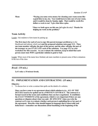 Session 12 A+P

    Mom                       “Paying you some extra money for cleaning your room seems like
                              a good idea to me, too. You would learn to take care of your room,
                              and it would be clean by Sunday night. That would be worth five
                              dollars a week to me! I give that idea a plus.

                             “Since we both agree on this one, let's give it a try! Thanks for
                              helping me work on the problem.”

Team Activity
Leader: Ask students to form teams by pairing up.

    The first step is for each of you to copy this parent-teenager problem [go to the
    blackboard and indicate which one] and the proposed solutions onto page 12.2. Then
    one team member will play the part of the parent, and the other will play the part of
    the teenager as you EVALUATE each of the solutions. Use page 12.2 as your
    worksheet for this exercise. As you evaluate the solutions, keep in mind that each
    person must state WHY a particular solution is good or bad.

Leader: When most of the teams have finished, ask team members to present some of their evaluations
to the rest of the class.



Break (10 min.)
    Let's take a 10-minute break.



IV. IMPLEMENTATION AND CONTRACTING (15 min.)
Objective
1. To discuss how to write a contract that spells out the details of a solution.

    Once you have come to an agreement about which solution to try, ALL OF THE
    DETAILS need to be spelled out in a WRITTEN CONTRACT. The contract is a
    formal record of the terms and conditions that you have negotiated. It establishes
    the EXACT WORDING of the agreement, which is very important if there are any
    questions or disputes about what was said. BE SPECIFIC when you write the
    contract so it's easy to evaluate whether each person is upholding his or her part of
    the agreement. Describe what should happen in language that is observable and
    behavioral -- remember our discussions about baselining at the beginning of the




                                                   288
 