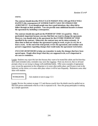 Session 12 A+P

    course.

    The contract should describe WHAT EACH PERSON WILL DO and WHAT WILL
    HAPPEN (the consequence) IF EITHER PARTY FAILS TO UPHOLD THE
    AGREEMENT. Even though people may have good intentions, they often fail to
    follow through on their promises. You can provide some additional incentive to honor
    the agreement by including a consequence.

    The contract should also spell out the PERIOD OF TIME it is good for. This is
    particularly important because you may find that you want to change the agreement.
    However, you should stick to the agreement for the ENTIRE PERIOD OF TIME
    specified in the contract. Otherwise, the contract may not be taken seriously. It
    takes time to find out whether the agreement is going to work, so give it a try for at
    least a week. At the end of the trial period, review the agreement, and consider each
    person's suggestions regarding changes that would make the agreement work better.

    INCLUDE REMINDERS to help you remember to make the changes that have been
    agreed upon. People often forget what they are supposed to do, so it's important to
    use cues or reminders.

Leader: Students may reject this last idea because they want to be treated like adults and feel that they
don't need reminders (also, reminders may seem like nagging). Point out, however, that we all need
prompts when we are trying to change well-established habits. Offer some examples of appropriate
cues: (a) put the agreement on the refrigerator or in some other public place; and (b) post a note in the
bedroom, on the mirror, or in some other place where it will be seen frequently. Brainstorm some other
ideas with students.


 WORKBOOK               Ask students to turn to page 12.3.


Leader: Review the contract on page 12.3 and discuss exactly how the details must be spelled out so
that each person understands what he or she is expected to do. Have the group participate in making
up a sample agreement.




                                                  289
 