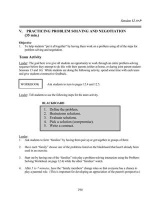 Session 12 A+P


V.    PRACTICING PROBLEM SOLVING AND NEGOTIATION
     (35 min.)
Objective
1. To help students “put it all together” by having them work on a problem using all of the steps for
   problem solving and negotiation.

Team Activity
Leader: The goal here is to give all students an opportunity to work through an entire problem-solving
sequence before they attempt to do this with their parents (either at home, or during joint parent-student
Sessions 13 and 14). While students are doing the following activity, spend some time with each team
and give students constructive feedback.


 WORKBOOK                  Ask students to turn to pages 12.4 and 12.5.


Leader: Tell students to use the following steps for the team activity.

                    BLACKBOARD

                      1.    Define the problem.
                      2.    Brainstorm solutions.
                      3.    Evaluate solutions.
                      4.    Pick a solution (compromise).
                      5.    Write a contract.

Leader:
1. Ask students to form “families” by having them pair up or get together in groups of three.

2.   Have each “family” choose one of the problems listed on the blackboard that hasn't already been
     used in an exercise.

3.   Start out by having one of the “families” role play a problem-solving interaction using the Problem-
     Solving Worksheet on page 12.4) while the other “families” watch.

4.   After 5 to 7 minutes, have the “family members” change roles so that everyone has a chance to
     play a parental role. (This is important for developing an appreciation of the parent's perspective.)




                                                    290
 
