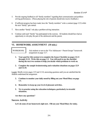 Session 12 A+P

5.   Provide ongoing feedback to all “family members” regarding their communication and problem-
     solving performances. (Those playing the role of parents should also receive feedback.)

6.   If sufficient progress has been made, have the “family members” write a contract (page 12.5) while
     the next “family” gets started.

7.   Have another “family” role play a problem-solving interaction.

8.   Continue until each “family” has participated in the exercise. All students should have had an
     opportunity to role play the part of the adolescent and the parent.



VI. HOMEWORK ASSIGNMENT (10 min.)

 WORKBOOK               Ask students to turn to the “For Adolescent + Parent Groups” homework
                        assignment on page 12.7.

     1.   Your goal for this session is to complete the Issues Checklist on pages 12.11
          through 12.15. Write this on page 1.2. You will need to use the checklist
          during the next two sessions to help you decide which problems to work on.

     2.   Complete the sample brainstorming and evaluation situations on pages 12.9
          and 12.10.

Leader: Briefly review pages 12.9 and 12.10, answering questions until you are satisfied that the
students understand the assignment.

     3.   Continue to monitor your daily mood by filling out your Mood Diary on page
          1.1.

     4.   Remember to keep up your level of pleasant activities.

     5.   Try to practice using the relaxation techniques, particularly in stressful
          situations.

     Are there any questions?

Success Activity
     Let's do some of our homework right now. Fill out your Mood Diary for today.




                                                  291
 