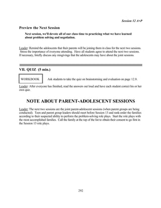 Session 12 A+P

Preview the Next Session
     Next session, we'll devote all of our class time to practicing what we have learned
     about problem solving and negotiation.


Leader: Remind the adolescents that their parents will be joining them in class for the next two sessions.
 Stress the importance of everyone attending. Have all students agree to attend the next two sessions.
If necessary, briefly discuss any misgivings that the adolescents may have about the joint sessions.



VII. QUIZ (5 min.)

 WORKBOOK                Ask students to take the quiz on brainstorming and evaluation on page 12.8.

Leader: After everyone has finished, read the answers out loud and have each student correct his or her
own quiz.


      NOTE ABOUT PARENT-ADOLESCENT SESSIONS
Leader: The next two sessions are the joint parent-adolescent sessions (when parent groups are being
conducted). Teen and parent group leaders should meet before Session 13 and rank-order the families
according to their suspected ability to perform the problem-solving role plays. Start the role plays with
the most accomplished families. Call the family at the top of the list to obtain their consent to go first in
the Session 13 role plays.




                                                    292
 