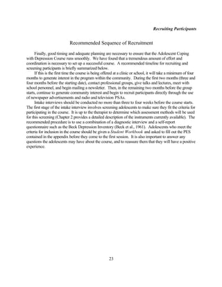 Recruiting Participants


                            Recommended Sequence of Recruitment

      Finally, good timing and adequate planning are necessary to ensure that the Adolescent Coping
with Depression Course runs smoothly. We have found that a tremendous amount of effort and
coordination is necessary to set up a successful course. A recommended timeline for recruiting and
screening participants is briefly summarized below.
      If this is the first time the course is being offered at a clinic or school, it will take a minimum of four
months to generate interest in the program within the community. During the first two months (three and
four months before the starting date), contact professional groups, give talks and lectures, meet with
school personnel, and begin mailing a newsletter. Then, in the remaining two months before the group
starts, continue to generate community interest and begin to recruit participants directly through the use
of newspaper advertisements and radio and television PSAs.
      Intake interviews should be conducted no more than three to four weeks before the course starts.
The first stage of the intake interview involves screening adolescents to make sure they fit the criteria for
participating in the course. It is up to the therapist to determine which assessment methods will be used
for this screening (Chapter 2 provides a detailed description of the instruments currently available). The
recommended procedure is to use a combination of a diagnostic interview and a self-report
questionnaire such as the Beck Depression Inventory (Beck et al., 1961). Adolescents who meet the
criteria for inclusion in the course should be given a Student Workbook and asked to fill out the PES
contained in the appendix before they come to the first session. It is also important to answer any
questions the adolescents may have about the course, and to reassure them that they will have a positive
experience.




                                                       23
 