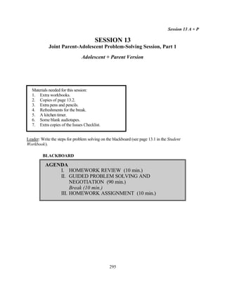 Session 13 A + P

                                        SESSION 13
             Joint Parent-Adolescent Problem-Solving Session, Part 1

                                Adolescent + Parent Version




   Materials needed for this session:
   1. Extra workbooks.
   2. Copies of page 13.2.
   3. Extra pens and pencils.
   4. Refreshments for the break.
   5. A kitchen timer.
   6. Some blank audiotapes.
   7. Extra copies of the Issues Checklist.


Leader: Write the steps for problem solving on the blackboard (see page 13.1 in the Student
Workbook).

         BLACKBOARD

          AGENDA
              I. HOMEWORK REVIEW (10 min.)
              II. GUIDED PROBLEM SOLVING AND
                   NEGOTIATION (90 min.)
                   Break (10 min.)
              III. HOMEWORK ASSIGNMENT (10 min.)




                                                 295
 