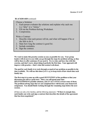Session 13 A+P


BLACKBOARD (continued)
  Choose a Solution
  1. Each person evaluates the solutions and explains why each one
     is a “plus” or a “minus.”
  2. Fill out the Problem-Solving Worksheet.
  3. Compromise.

  Write a Contract
  1. Describe what each person will do, and what will happen if he or
     she fails to do it.
  2. State how long the contract is good for.
  3. Include reminders.
  4. Sign the contract.


We want to make this practice session as easy as possible for you. Your group
leaders will sit next to you while you go through the steps for problem solving, so they
will be there to offer assistance if you need it. Try to relax and have fun with this
exercise, and don't worry about doing it perfectly the first time. Your approach will
improve with practice -- that's what this session is all about.

The goal for each family is to work through as much of one problem as possible in the
time available. We will use this timer [hold it up] to keep track of how much time each
family has.

The first step is to come up with a good DEFINITION of the problem so that your
discussion gets off to a good start. Then, you will spend some time
BRAINSTORMING possible solutions, and EVALUATING at least some of them.
The problem-solving steps that are not completed here will become your homework
assignment. You should finish working through the remaining steps before the next
session.

[If there are only a few families, add the following statement.] “If there is enough time,
each family can write and sign a contract that describes the details of the agreement
that has been negotiated.”




                                           299
 