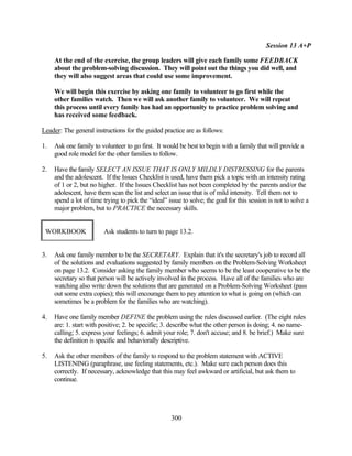 Session 13 A+P

     At the end of the exercise, the group leaders will give each family some FEEDBACK
     about the problem-solving discussion. They will point out the things you did well, and
     they will also suggest areas that could use some improvement.

     We will begin this exercise by asking one family to volunteer to go first while the
     other families watch. Then we will ask another family to volunteer. We will repeat
     this process until every family has had an opportunity to practice problem solving and
     has received some feedback.

Leader: The general instructions for the guided practice are as follows:

1.   Ask one family to volunteer to go first. It would be best to begin with a family that will provide a
     good role model for the other families to follow.

2.   Have the family SELECT AN ISSUE THAT IS ONLY MILDLY DISTRESSING for the parents
     and the adolescent. If the Issues Checklist is used, have them pick a topic with an intensity rating
     of 1 or 2, but no higher. If the Issues Checklist has not been completed by the parents and/or the
     adolescent, have them scan the list and select an issue that is of mild intensity. Tell them not to
     spend a lot of time trying to pick the “ideal” issue to solve; the goal for this session is not to solve a
     major problem, but to PRACTICE the necessary skills.


 WORKBOOK                Ask students to turn to page 13.2.


3.   Ask one family member to be the SECRETARY. Explain that it's the secretary's job to record all
     of the solutions and evaluations suggested by family members on the Problem-Solving Worksheet
     on page 13.2. Consider asking the family member who seems to be the least cooperative to be the
     secretary so that person will be actively involved in the process. Have all of the families who are
     watching also write down the solutions that are generated on a Problem-Solving Worksheet (pass
     out some extra copies); this will encourage them to pay attention to what is going on (which can
     sometimes be a problem for the families who are watching).

4.   Have one family member DEFINE the problem using the rules discussed earlier. (The eight rules
     are: 1. start with positive; 2. be specific; 3. describe what the other person is doing; 4. no name-
     calling; 5. express your feelings; 6. admit your role; 7. don't accuse; and 8. be brief.) Make sure
     the definition is specific and behaviorally descriptive.

5.   Ask the other members of the family to respond to the problem statement with ACTIVE
     LISTENING (paraphrase, use feeling statements, etc.). Make sure each person does this
     correctly. If necessary, acknowledge that this may feel awkward or artificial, but ask them to
     continue.




                                                     300
 