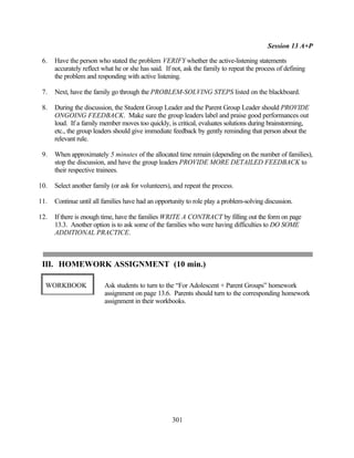 Session 13 A+P

 6.   Have the person who stated the problem VERIFY whether the active-listening statements
      accurately reflect what he or she has said. If not, ask the family to repeat the process of defining
      the problem and responding with active listening.

 7.   Next, have the family go through the PROBLEM-SOLVING STEPS listed on the blackboard.

 8.   During the discussion, the Student Group Leader and the Parent Group Leader should PROVIDE
      ONGOING FEEDBACK. Make sure the group leaders label and praise good performances out
      loud. If a family member moves too quickly, is critical, evaluates solutions during brainstorming,
      etc., the group leaders should give immediate feedback by gently reminding that person about the
      relevant rule.

 9.   When approximately 5 minutes of the allocated time remain (depending on the number of families),
      stop the discussion, and have the group leaders PROVIDE MORE DETAILED FEEDBACK to
      their respective trainees.

10.   Select another family (or ask for volunteers), and repeat the process.

11.   Continue until all families have had an opportunity to role play a problem-solving discussion.

12.   If there is enough time, have the families WRITE A CONTRACT by filling out the form on page
      13.3. Another option is to ask some of the families who were having difficulties to DO SOME
      ADDITIONAL PRACTICE.



 III. HOMEWORK ASSIGNMENT (10 min.)

  WORKBOOK               Ask students to turn to the “For Adolescent + Parent Groups” homework
                         assignment on page 13.6. Parents should turn to the corresponding homework
                         assignment in their workbooks.




                                                    301
 