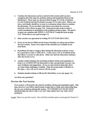 Session 13 A+P

    1.   Continue the discussion you have started in this session until you have
         completed all of the steps for problem solving and negotiation listed on the
         blackboard. These steps are also provided on page 13.1 in the workbook.
         Use the Problem-Solving Worksheet on page 13.2 to take notes. Before you
         leave, each family should try to come to a consensus about when to continue
         the discussion. If you can find a time that is convenient for everyone
         involved, write it down on page 13.6. Each person also needs to make a
         verbal commitment to participate in the problem-solving session. The goal is
         to agree on a solution and WRITE A CONTRACT using the form on page
         13.3. Write this as your goal on page 1.2.

    2.   Once you have an agreement in writing, PUT IT INTO PRACTICE.

    3.   If any of you haven't filled out the Issues Checklist yet, please do so before
         the next session. Some extra copies of the checklist are available if you
         need them.

    4.   If problems develop or tempers flare during the discussion at home, it may
         be a good idea to take a TIME OUT. A time out is a 10- to 15-minute break
         that allows everyone to calm down. Make sure that the discussion continues
         after the break is over.

    5.   Another useful technique for practicing problem solving and negotiation at
         home is to AUDIOTAPE the discussion so that a group leader can give you
         some feedback and suggestions. If you are interested in doing this, there
         are some blank audiotapes available. Only the group leaders will listen to
         the tapes -- they will not be shared with the group.

    6.   Students should continue to fill out the Mood Diary every day (page 1.1).

    Are there any questions?

Preview the Next Session
    Next session, we'll practice the steps for problem solving and negotiation again. This
    time, however, you will be asked to pick a topic that is a little more distressing than
    the one you worked on during this session. IT'S IMPORTANT TO DO YOUR
    HOMEWORK SO THAT YOU CAN GET THE MOST OUT OF THE NEXT
    SESSION.

Leader: There is no quiz this session. Have all family members agree to meet again for Session 14.




                                                 302
 
