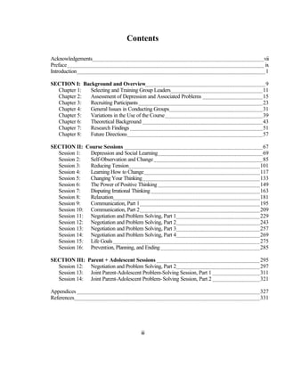 Contents

Acknowledgements...........................................................................................................................vii
Preface ............................................................................................................................................. ix
Introduction ....................................................................................................................................... 1

SECTION I: Background and Overview...................................................................................... 9
  Chapter 1:  Selecting and Training Group Leaders.................................................................. 11
  Chapter 2:  Assessment of Depression and Associated Problems ........................................... 15
  Chapter 3:  Recruiting Participants ......................................................................................... 23
  Chapter 4:  General Issues in Conducting Groups................................................................... 31
  Chapter 5:  Variations in the Use of the Course ...................................................................... 39
  Chapter 6:  Theoretical Background ...................................................................................... 43
  Chapter 7:  Research Findings ............................................................................................... 51
  Chapter 8:  Future Directions................................................................................................. 57

SECTION II: Course Sessions ................................................................................................... 67
  Session 1:  Depression and Social Learning ........................................................................... 69
  Session 2:  Self-Observation and Change .............................................................................. 85
  Session 3:  Reducing Tension.............................................................................................. 101
  Session 4:  Learning How to Change................................................................................... 117
  Session 5:  Changing Your Thinking .................................................................................... 133
  Session 6:  The Power of Positive Thinking ......................................................................... 149
  Session 7:  Disputing Irrational Thinking .............................................................................. 163
  Session 8:  Relaxation......................................................................................................... 181
  Session 9:  Communication, Part 1...................................................................................... 195
  Session 10: Communication, Part 2...................................................................................... 209
  Session 11: Negotiation and Problem Solving, Part 1............................................................ 229
  Session 12: Negotiation and Problem Solving, Part 2............................................................ 243
  Session 13: Negotiation and Problem Solving, Part 3............................................................ 257
  Session 14: Negotiation and Problem Solving, Part 4............................................................ 269
  Session 15: Life Goals ......................................................................................................... 275
  Session 16: Prevention, Planning, and Ending ....................................................................... 285

SECTION III: Parent + Adolescent Sessions .......................................................................... 295
  Session 12: Negotiation and Problem Solving, Part 2............................................................ 297
  Session 13: Joint Parent-Adolescent Problem-Solving Session, Part 1 .................................. 311
  Session 14: Joint Parent-Adolescent Problem-Solving Session, Part 2 .................................. 321

Appendices ................................................................................................................................... 327
References..................................................................................................................................... 331




                                                              iii
 