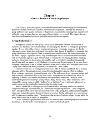Chapter 4
                           General Issues in Conducting Groups


      Even a cursory glance through the course material in this manual reveals highly structured sessions
that involve lectures, discussions, activities, and homework assignments. Although the directives to
group leaders are very specific and many of the problems encountered in running groups are addressed
within the course sessions, there are some general issues that are not covered. This chapter discusses
these issues and associated problems, and offers solutions where appropriate.

Group Cohesiveness
     In the present context, the term group cohesiveness refers to the common bond between its
members, and the shared sense of commitment and belonging that develops as participants spend time
together. It is an index of the extent to which participants enjoy being in the group and feel that the
other members care about them, understand them, and are their friends. It should not be surprising that
group cohesiveness is an important factor in achieving a successful outcome for adolescents enrolled in
the course. It plays a significant role not only in mediating the obvious behavioral benefits associated
with involvement in a group (e.g., it offers a variety of resources for role playing, feedback, modeling,
and social interaction), but also in terms of intangibles such as empathy for shared experiences and
identification with one another as individuals attempting to recover from depression. It has been shown
that group cohesiveness is one of the best predictors of outcome for adults who have participated in the
Coping with Depression Course (Hoberman, Lewinsohn, and Tilson, 1988).
     There are several ways to foster group cohesiveness. The 10-minute social break that is routinely
scheduled halfway through each session is one of the most straightforward, yet effective methods.
These breaks are particularly important because most of the adolescents do not know one another, and
they are usually embarrassed about being in the course; many of them are quiet and shy, and at the
beginning of the first session there are often very few spontaneous interactions. However, some
tentative but significant socializing is usually initiated during the first break. These interactions can be
enhanced by making snacks available (food is a “social facilitator”) and by asking the adolescents to
practice using specific social skills with one another during the break.
     Another method for increasing group cohesiveness involves pairing up adolescents who seem
compatible (same age, similar interests, etc.) for the early role-playing exercises. These “compatible
pairs” are kept together for several sessions to help warm up the group, then leaders are encouraged to
rotate team partners throughout the rest of the course to ensure that the adolescents have some contact
with the other members of the group. This minimizes the problem of exclusive cliques forming within the
group, which could lead to conflict or antagonism.
     Leaders should track group cohesiveness over the duration of the treatment program to ensure that
it continues to develop as the course progresses. A relatively brief self-report




                                                    24
 