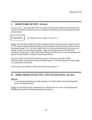 Session 14 A+P




I.    HOMEWORK REVIEW (40 min.)
Group Leaders. The goal for this section is to review the homework assignment, provide praise and
constructive feedback, and problem solve any difficulties each family may have had during the practice
session at home.


 WORKBOOK                Ask students to turn to pages 13.2 and 13.3.


Leader: Ask each family whether they held a meeting to continue the discussion they started in Session
13. Have them briefly describe their problem-solving interactions, their agreements, and the contracts
they prepared (page 13.3). Ask them whether they were able to put the agreement into practice and
whether it seems to be alleviating the problem. Make sure that the parents and the adolescent
contribute to the discussion. If the family found it difficult to problem solve or to put the agreement into
practice, the other families can help by brainstorming solutions.

COLLECT THE AUDIOTAPES of the home practice sessions and, if possible, MAKE
PHOTOCOPIES of the Problem-Solving Worksheet (page 13.2) and the Agreement Contract (page
13.3) generated by each family.

Check to make sure students are filling out the Mood Diary (page 1.1).



II.   MORE PROBLEM SOLVING AND NEGOTIATION (65 min.)
Objective
1. To have parents and adolescents jointly participate in a family problem-solving and negotiation
   session of moderate intensity.

Leader: Use the following chart to determine how to divide up the 65 minutes of role-playing time
according to the number of families participating in the activity.




                                                    291
 
