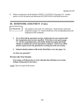 Session 14 A+P

12.   If there is enough time, ask the families to WRITE A CONTRACT using page 14.2. Another
      option is to have the parents and adolescents REVERSE ROLES and repeat the process.



 III. HOMEWORK ASSIGNMENT (5 min.)

  WORKBOOK                Ask students to turn to the “For Adolescent + Parent Groups” homework
                          assignment on page 14.4. Parents should turn to the corresponding homework
                          assignment in their workbooks.


      1.   Try to stick with the agreement you have written down in your contract until
           the renegotiation date you have specified. Write this as your goal on page
           1.2. On the renegotiation date, each family should meet again and decide
           whether to continue the current agreement or change it. Each of you will be
           asked to report on how the agreement is working out at the next session.

      2.   Students should continue to fill out the Mood Diary every day (page 1.1).

      Are there any questions?

 Preview the Next Session
      Next session, we'll discuss how to write a life plan that will help you overcome
      feelings of depression in the future.

 Leader: There is no quiz for this session.




                                                  294
 