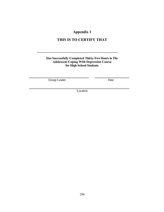 Appendix 1

       THIS IS TO CERTIFY THAT



Has Successfully Completed Thirty-Two Hours in The
    Adolescent Coping With Depression Course
             for High School Students



 Group Leader                              Date


                     Location




                       296
 