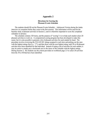 Appendix 2
                                        Directions for Scoring the
                                        Pleasant Events Schedule

     The students should fill out the Pleasant Events Schedule – Adolescent Version during the intake
interview (or sometime before they come to the first session). This information will be used for the
baseline study of pleasant activities in Session 2, and it is therefore important to score the completed
schedules in advance.
     The schedule contains 320 items, and the purpose of “scoring” it is to help each student select 20
pleasant activities to work on. A computerized scoring program has been developed to make this
easier, but it is also possible to generate a list of pleasant activities for each student by hand. The
procedure involves reviewing the PLEASURE ratings assigned to each item and picking out the ones
with the highest ratings first (i.e., “2”), and then those with the next highest rating, until 30 or 40 pleasant
activities have been identified for that individual. Instead of typing a list of activities for each student, it
may be easier to simply put a checkmark next to the items on the schedule with the highest ratings.
During Session 2, the students use the criteria provided on workbook page 2.5 to select 20 activities
from the 30 or 40 that have been identified.




                                                      297
 