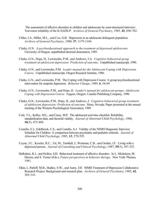 The assessment of affective disorders in children and adolescents by semi-structured interview:
    Test-retest reliability of the K-SADS-P. Archives of General Psychiatry, 1985, 42, 696-702.

Chiles, J.A., Miller, M.L., and Cox, G.B. Depression in an adolescent delinquent population.
     Archives of General Psychiatry, 1980, 37, 1179-1184.

Clarke, G.N. A psychoeducational approach to the treatment of depressed adolescents.
    University of Oregon, unpublished doctoral dissertation, 1985.

Clarke, G.N., Hops, H., Lewinsohn, P.M., and Andrews, J.A. Cognitive-behavioral group
    treatment of adolescent depression: Prediction of outcome. Unpublished manuscript, 1990.

Clarke, G.N., and Lewinsohn, P.M. Leader manual for the Adolescent Coping with Depression
    Course. Unpublished manuscript, Oregon Research Institute, 1986.

Clarke, G.N., and Lewinsohn, P.M. The Coping with Depression Course: A group psychoeducational
    intervention for unipolar depression. Behavior Change, 1989, 6, 54-69.

Clarke, G.N., Lewinsohn, P.M., and Hops, H. Leader's manual for adolescent groups: Adolescent
    Coping with Depression Course. Eugene, Oregon: Castalia Publishing Company, 1990.

Clarke, G.N., Lewinsohn, P.M., Hops, H., and Andrews, J. Cognitive-behavioral group treatment
    of adolescent depression: Prediction of outcome. Reno, Nevada: Paper presented at the annual
    meeting of the Western Psychological Association, 1989.

Cole, T.L., Kelley, M.L., and Carey, M.P. The adolescent activities checklist: Reliability,
    standardization data, and factorial validity. Journal of Abnormal Child Psychology, 1988,
    16(5), 475-484.

Costello, E.J., Edelbrock, C.S., and Costello, A.J. Validity of the NIMH Diagnostic Interview
    Schedule for Children: A comparison between psychiatric and pediatric referrals. Journal of
    Abnormal Child Psychology, 1985, 13, 579-595.

Coyne, J.C., Kessler, R.C., Tal, M., Turnbull, J., Wortman, C.B., and Greden, J.F. Living with a
   depressed person. Journal of Consulting and Clinical Psychology, 1987, 55(3), 347-352.

DeRubeis, R.J., and Hollon, S.D. Behavioral treatment of affective disorders. In L. Michelson, M.
   Hersen, and S. Turner (Eds.), Future perspectives in behavior therapy. New York: Plenum,
   1981.

Elkin, I., Parloff, M.B., Hadley, S.W., and Autry, J.H. NIMH Treatment of Depression Collaborative
     Research Project: Background and research plan. Archives of General Psychiatry, 1985, 42,
     305-316.



                                                 300
 