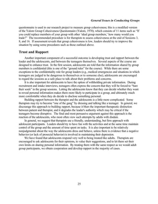 General Issues in Conducting Groups

questionnaire is used in our research project to measure group cohesiveness; this is a modified version
of the Yalom Group Cohesiveness Questionnaire (Yalom, 1970), which consists of 11 items such as “If
you could replace members of your group with other ‘ideal group members,’ how many would you
trade?” The recommended procedure is for therapists to assess cohesiveness at the end of Sessions 3,
8, and 16. If assessment reveals that group cohesiveness is low, leaders should try to improve the
situation by using some procedures such as those outlined above.

Trust and Rapport
      Another important component of a successful outcome is developing trust and rapport between the
leader and the adolescents, and between the teenagers themselves. Several aspects of the course are
designed to enhance trust. In the first session, adolescents are told that the information shared by group
members is confidential (this is one of the “ground rules” for the course). While there are some
exceptions to the confidentiality rule for group leaders (e.g., medical emergencies and situations in which
teenagers are judged to be dangerous to themselves or to someone else), adolescents are encouraged
to regard the sessions as a safe place to talk about their problems and concerns.
      It is also important for adolescents to have the option of withholding private information. During
recruitment and intake interviews, teenagers often express the concern that they will be forced to “bare
their souls” in the group sessions. Letting the adolescents know that they can decide whether they want
to reveal personal information makes them more likely to participate in a group, and ultimately much
more comfortable when they do decide to disclose something personal.
      Building rapport between the therapist and the adolescents is a little more complicated. Some
therapists may try to become “one of the gang” by dressing and talking like a teenager. In general, we
discourage this approach to building rapport, because it blurs the important therapeutic distinction
between patient and therapist, and it degrades the leader's authority which may be critical if the
teenagers become disruptive. The final and most persuasive argument against this approach is the
reaction of the adolescents, who most often view such attempts by adults with disdain.
      In general, we suggest that therapists use a friendly, understanding, but firm approach with
adolescent participants. Leaders should try to have fun with the activities and at the same time maintain
control of the group and the amount of time spent on tasks. It is also important to be relatively
nonjudgmental about the way the adolescents dress and behave, unless there is evidence that a negative
behavior (or lack of prosocial behavior) is involved in maintaining their depression.
      We have found that adolescents respond very well to being treated like adults. Therapists are
encouraged to ask adolescents for their opinions, to value their suggestions, and to let them set their
own limits on sharing personal information. By treating them with the same respect as we would adult
group participants, we obtain cooperation and develop rapport in the majority of cases.




                                                    25
 