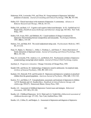 Hoberman, H.M., Lewinsohn, P.M., and Tilson, M. Group treatment of depression: Individual
   predictors of outcome. Journal of Consulting and Clinical Psychology, 1988, 56, 393-398.

Hollon, S.D. Clinical innovations in the treatment of depression: A commentary. Advances in
    Behavior Research and Therapy, 1984, 6, 141-151.

Hollon, S.D., and Beck, A.T. Cognitive and cognitive behavioural therapies. In S.L. Garfield and A.E.
    Bergin (Eds.), Handbook of psychotherapy and behaviour change (pp. 443-482). New York:
    Wiley, 1987.

Hollon, S.D., Evans, M.D., and DeRubeis, R.J. Causal mediation of change in treatment for
    depression: Discriminating between nonspecificity and noncausality. Psychological Bulletin,
    1987, 102(1), 139-149.

Holmes, T.H., and Rahe, R.H. The social readjustment rating scale. Psychosomatic Medicine, 1967,
    11, 213-218.

Hops, H., Biglan, A., Sherman, L., Arthur, J., Friedman, L., and Osteen, V. Home observations of
   family interactions of depressed women. Journal of Consulting and Clinical Psychology, 1987,
   55(3), 341-346.

Hops, H., Lewinsohn, P.M., Andrews, J.A., and Roberts, R.E. Psychosocial correlates of depressive
   symptomatology among high school students. Journal of Clinical Child Psychology, in press.

Jacobsen, E. Progressive relaxation. Chicago: University of Chicago Press, 1929.

Kandel, D.B., and Davies, M. Epidemiology of depressive mood in adolescents: An empirical study.
    Archives of General Psychiatry, 1982, 39, 1205-1212.

Kashani, J.H., Holcomb, W.R. and Orvaschel, H. Depression and depressive symptoms in preschool
    children from the general population. American Journal of Psychiatry, 1986, 143, 1138-1143.

Kaslow, N.J., and Rehm, L.P. Conceptualization, assessment, and treatment of depression in children.
     In P.H. Bornstein and A.E. Kazdin (Eds.), Handbook of clinical behavior therapy with
    children (pp. 599-657). Homewood, Illinois: Dorsey Press, 1985.

Kazdin, A.E. Assessment of childhood depression: Current issues and strategies. Behavioral
    Assessment. 1987, 9(3), 291-320.

Kazdin, A.E. Childhood Depression. In E.J. Mash and L.G. Terdal (Eds.), Behavioral assessment of
    childhood disorders (pp. 157-195). New York: Guilford Press, 1988.

Kazdin, A.E., Colbus, D., and Rodgers, A. Assessment of depression and diagnosis of depressive



                                                302
 
