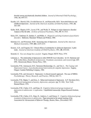 disorder among psychiatrically disturbed children. Journal of Abnormal Child Psychology,
    1986, 14, 499-515.

Kazdin, A.E., Sherick, R.B., Esveldt-Dawson, K., and Rancurello, M.D. Nonverbal behavior and
    childhood depression. Journal of the American Academy of Child Psychiatry, 1985, 24,
    303-309.

Keller, M.B., Shapiro, R.W., Lavori, P.W., and Wolfe, N. Relapse in major depressive disorder:
    Analysis of the life table. Archives of General Psychiatry, 1982, 39, 911-915.

Klein, D.F., Gittelman, R., Quitkin, F., and Rifkin, A. Diagnosis and drug treatment of psychiatric
    disorders. Baltimore, Maryland: Williams and Wilkins, 1980.

Klerman, G.L. and Weissman, M.M. Increasing rates of depression. Journal of the American
    Medical Association, 1989, 261, 2229-2235.

Kramer, A.D., and Feiguine, R.J. Clinical effects of amitriptyline in adolescent depression: A pilot
   study. Journal of American Academy of Child Psychiatry, 1981, 20, 638-644.

Kranzler, G. You can change how you feel. Eugene, Oregon: RETC Press, 1974.

Lehmann, L. The relationship of depression to other DSM-III Axis I disorders. In E.E. Beckman and
   W.R. Leber (Eds.), Handbook of depression: Treatment, assessment, and research (pp. 669-
   699). Homewood, Illinois: Dorsey Press, 1985.

Lewinsohn, P.M., Antonuccio, D.O., Steinmetz-Breckenridge, J.L., and Teri, L. The Coping with
   Depression Course: A psychoeducational intervention for unipolar depression. Eugene,
   Oregon: Castalia Publishing Company, 1984.

Lewinsohn, P.M., and Atwood, G. Depression: A clinical-research approach. The case of MRSG.
   Psychotherapy: Theory, Research, and Practice, 1969, 6, 166-171.

Lewinsohn, P.M., Biglan, T., and Zeiss, A. Behavioral treatment of depression. In P. Davidson (Ed.),
   Behavioral management of anxiety, depression, and pain. (pp. 91-146). New York:
   Brunner/Mazel, 1976.

Lewinsohn, P.M., Clarke, G.N., and Hops, H. Cognitive-behavioral group treatment of
   depression in adolescents: A replication. Unpublished manuscript, Oregon Research Institute,
   1990.

Lewinsohn, P.M., Clarke, G.N., Hops, H., Andrews, J., and Osteen, V. Cognitive-behavioral group
   treatment of depression in adolescents. Paper presented at the annual meeting of the
   Association for Advancement of Behavior Therapy, Boston, Mass., (November) 1987.



                                                   303
 