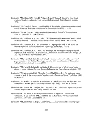 Lewinsohn, P.M., Clarke, G.N., Hops, H., Andrews, J., and Williams, J. Cognitive-behavioral
   treatment for depressed adolescents. Unpublished manuscript, Oregon Research Institute,
   1990.

Lewinsohn, P.M., Fenn, D.J., Stanton, A., and Franklin, J. The relation of age of onset to duration of
   episode in unipolar depression. Journal of Psychology and Age, 1986, 1, 63-68.

Lewinsohn, P.M., and Graf, M. Pleasant activities and depression. Journal of Consulting and
   Clinical Psychology, 1973, 41, 261-268.

Lewinsohn, P.M., Hoberman, H.M., and Clarke, G.N. The Coping with Depression Course: Review
   and future directions. Canadian Journal of Behavioural Science, 1989, 21(4), 470-493.

Lewinsohn, P.M., Hoberman, H.M., and Rosenbaum, M. A prospective study of risk factors for
   unipolar depression. Journal of Abnormal Psychology, 1988, 97(3), 251-264.

Lewinsohn, P.M., Hoberman, H.M., Teri, L., and Hautzinger, M. An integrative theory of unipolar
   depression. In S. Reiss, and R.R. Bootzin (Eds.), Theoretical issues in behavioral therapy (pp.
   313-359). New York: Academic Press, 1985.

Lewinsohn, P.M., Hops, H., Roberts, R. and Seeley, J. Adolescent depression: Prevalence and
   psychosocial aspects. Boston, Mass.: Paper presented at the annual meeting of the American
   Public Health Association, (November) 1988.

Lewinsohn, P.M., Hops, H., Roberts, R. and Seeley, J. The prevalence of affective and major
   disorders among older adolescents. Unpublished manuscript, Oregon Research Institute, 1989.

Lewinsohn, P.M., Mermelstein, R.M., Alexander, C., and MacPhillamy, D.J. The unpleasant events
   schedule: A scale for the measurement of aversive events. Journal of Clinical Psychology, 1985,
   41, 483-498.

Lewinsohn, P.M., Mischel, W., Chaplin, W., and Barton, R. Social competence and depression: The
   role of illusory self-perceptions. Journal of Abnormal Psychology, 1980, 89(2), 203-212.

Lewinsohn, P.M., Muñoz, R.F., Youngren, M.A., and Zeiss, A.M. Control your depression (revised
   edition). Englewood Cliffs, New Jersey: Prentice-Hall, 1986.

Lewinsohn, P.M., and Rohde, P. Psychological measurement of depression: Overview and
    conclusions. In A.J. Marsella, R.M.A. Hirshfeld, and M. Katz (Eds.), The measurement of
    depression. New York: Guilford Press, 1987.

Lewinsohn, P.M., and Rohde, P., Hops, H., and Clarke, G. Leader's manual for parent groups:



                                                  304
 