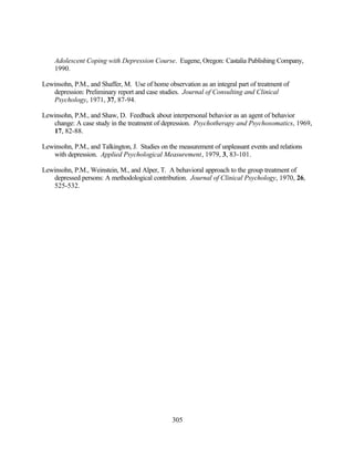 Adolescent Coping with Depression Course. Eugene, Oregon: Castalia Publishing Company,
    1990.

Lewinsohn, P.M., and Shaffer, M. Use of home observation as an integral part of treatment of
   depression: Preliminary report and case studies. Journal of Consulting and Clinical
   Psychology, 1971, 37, 87-94.

Lewinsohn, P.M., and Shaw, D. Feedback about interpersonal behavior as an agent of behavior
   change: A case study in the treatment of depression. Psychotherapy and Psychosomatics, 1969,
   17, 82-88.

Lewinsohn, P.M., and Talkington, J. Studies on the measurement of unpleasant events and relations
   with depression. Applied Psychological Measurement, 1979, 3, 83-101.

Lewinsohn, P.M., Weinstein, M., and Alper, T. A behavioral approach to the group treatment of
   depressed persons: A methodological contribution. Journal of Clinical Psychology, 1970, 26,
   525-532.




                                                305
 