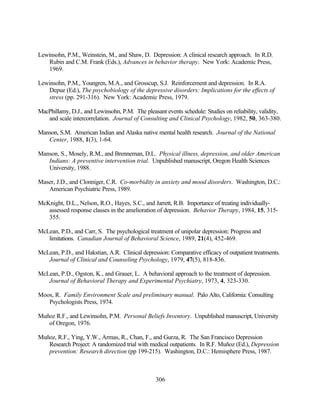 Lewinsohn, P.M., Weinstein, M., and Shaw, D. Depression: A clinical research approach. In R.D.
   Rubin and C.M. Frank (Eds.), Advances in behavior therapy. New York: Academic Press,
   1969.

Lewinsohn, P.M., Youngren, M.A., and Grosscup, S.J. Reinforcement and depression. In R.A.
   Depue (Ed.), The psychobiology of the depressive disorders: Implications for the effects of
   stress (pp. 291-316). New York: Academic Press, 1979.

MacPhillamy, D.J., and Lewinsohn, P.M. The pleasant events schedule: Studies on reliability, validity,
   and scale intercorrelation. Journal of Consulting and Clinical Psychology, 1982, 50, 363-380.

Manson, S.M. American Indian and Alaska native mental health research. Journal of the National
   Center, 1988, 1(3), 1-64.

Manson, S., Mosely, R.M., and Brenneman, D.L. Physical illness, depression, and older American
   Indians: A preventive intervention trial. Unpublished manuscript, Oregon Health Sciences
   University, 1988.

Maser, J.D., and Clonniger, C.R. Co-morbidity in anxiety and mood disorders. Washington, D.C.:
   American Psychiatric Press, 1989.

McKnight, D.L., Nelson, R.O., Hayes, S.C., and Jarrett, R.B. Importance of treating individually-
   assessed response classes in the amelioration of depression. Behavior Therapy, 1984, 15, 315-
   355.

McLean, P.D., and Carr, S. The psychological treatment of unipolar depression: Progress and
   limitations. Canadian Journal of Behavioral Science, 1989, 21(4), 452-469.

McLean, P.D., and Hakstian, A.R. Clinical depression: Comparative efficacy of outpatient treatments.
   Journal of Clinical and Counseling Psychology, 1979, 47(5), 818-836.

McLean, P.D., Ogston, K., and Grauer, L. A behavioral approach to the treatment of depression.
   Journal of Behavioral Therapy and Experimental Psychiatry, 1973, 4, 323-330.

Moos, R. Family Environment Scale and preliminary manual. Palo Alto, California: Consulting
   Psychologists Press, 1974.

Muñoz R.F., and Lewinsohn, P.M. Personal Beliefs Inventory. Unpublished manuscript, University
   of Oregon, 1976.

Muñoz, R.F., Ying, Y.W., Armas, R., Chan, F., and Gurza, R. The San Francisco Depression
   Research Project: A randomized trial with medical outpatients. In R.F. Muñoz (Ed.), Depression
   prevention: Research direction (pp 199-215). Washington, D.C.: Hemisphere Press, 1987.



                                                 306
 