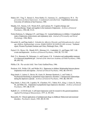 Muñoz, R.F., Ying, Y., Bernal, G., Perez-Stable, E.J., Sorensen, J.L., and Hargreaves, W.A. The
   prevention of clinical depression: A randomized controlled trial. Unpublished manuscript,
   University of California at San Francisco, 1988.

Murphy, G.E., Simons, A.D., Wetzel, R.D., and Lustman, P.J. Cognitive therapy and
   pharmacotherapy: Singly and together in the treatment of depression. Archives of General
   Psychiatry, 1984, 41, 33-41.

Nolen-Hoeksma, S., Seligman, E.P., and Girgus, J.S. Learned helplessness in children: A longitudinal
    study of depression, achievement, and explanatory style. Journal of Personality and Social
    Psychology. 1986, 51(2).

Orvaschel, H., and Puig-Antich, J. Schedule for Affective Disorder and Schizophrenia for school-
    age children, Epidemiologic version: Kiddie-SADS-E (K-SADS-E) (4th version). Technical
    report, Western Psychiatric Institute and Clinic, Pittsburgh, Penn., 1986

Paykel, E.S., Myers, J.K., Dienelt, M.N., Klerman, G.L., Lindenthal, J.J., and Pepper, M.P. Life
    events and depression. Archives of General Psychiatry, 1969, 21, 753-760.

Petti, T.A., Bornstein, M., Delemater, A., and Conners, C.K. Evaluation and multimodality treatment
     of a depressed prepubertal girl. Journal of the American Academy of Child Psychiatry, 1980,
     19, 690-702.

Pfeffer, C.R. The suicidal child. New York: Guilford Press, 1986.

Preskorn, S.H., Weller, E.B., and Weller, R.A. Depression in children: Relationship between plasma
    imipramine levels and response. Journal of Clinical Psychiatry, 1982, 43, 450-453.

Puig-Antich, J., Lukens, E., Davies, M., Goetz, D., Brennan-Quattrock, J., and Todak, G.
    Psychosocial functioning in prepubertal major depressive disorders: I. Interpersonal relationships
    during the depressive episode. Archives of General Psychiatry, 1985, 42, 500-507.

Puig-Antich, J., Perel, J.M., Lupatkin, W., Chambers, W.J., Tabrizi, M.A., King, J., Goetz, R., Davies,
    M., and Stiller, R.L. Imipramine in prepubertal major depressive disorders. Archives of General
    Psychiatry, 1987, 44, 81-89.

Radloff, L.S. A CES-D scale: A self-report depression scale for research in the general population.
    Applied Psychological Measurement, 1977, 1, 385-401.

Rancurello, M. Clinical applications of antidepressant drugs in childhood: Behavioral and emotional
    disorders. Psychiatric Annals, 1985, 15, 88-100.




                                                  307
 