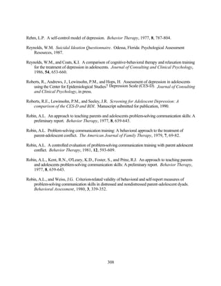 Rehm, L.P. A self-control model of depression. Behavior Therapy, 1977, 8, 787-804.

Reynolds, W.M. Suicidal Ideation Questionnaire. Odessa, Florida: Psychological Assessment
    Resources, 1987.

Reynolds, W.M., and Coats, K.I. A comparison of cognitive-behavioral therapy and relaxation training
    for the treatment of depression in adolescents. Journal of Consulting and Clinical Psychology,
    1986, 54, 653-660.

Roberts, R., Andrews, J., Lewinsohn, P.M., and Hops, H. Assessment of depression in adolescents
    using the Center for Epidemiological Studies? Depression Scale (CES-D). Journal of Consulting
    and Clinical Psychology, in press.

Roberts, R.E., Lewinsohn, P.M., and Seeley, J.R. Screening for Adolescent Depression: A
   comparison of the CES-D and BDI. Manuscript submitted for publication, 1990.

Robin, A.L. An approach to teaching parents and adolescents problem-solving communication skills: A
    preliminary report. Behavior Therapy, 1977, 8, 639-643.

Robin, A.L. Problem-solving communication training: A behavioral approach to the treatment of
    parent-adolescent conflict. The American Journal of Family Therapy, 1979, 7, 69-82.

Robin, A.L. A controlled evaluation of problem-solving communication training with parent adolescent
    conflict. Behavior Therapy, 1981, 12, 593-609.

Robin, A.L., Kent, R.N., O'Leary, K.D., Foster, S., and Prinz, R.J. An approach to teaching parents
    and adolescents problem-solving communication skills: A preliminary report. Behavior Therapy,
    1977, 8, 639-643.

Robin, A.L., and Weiss, J.G. Criterion-related validity of behavioral and self-report measures of
    problem-solving communication skills in distressed and nondistressed parent-adolescent dyads.
    Behavioral Assessment, 1980, 3, 339-352.




                                                308
 